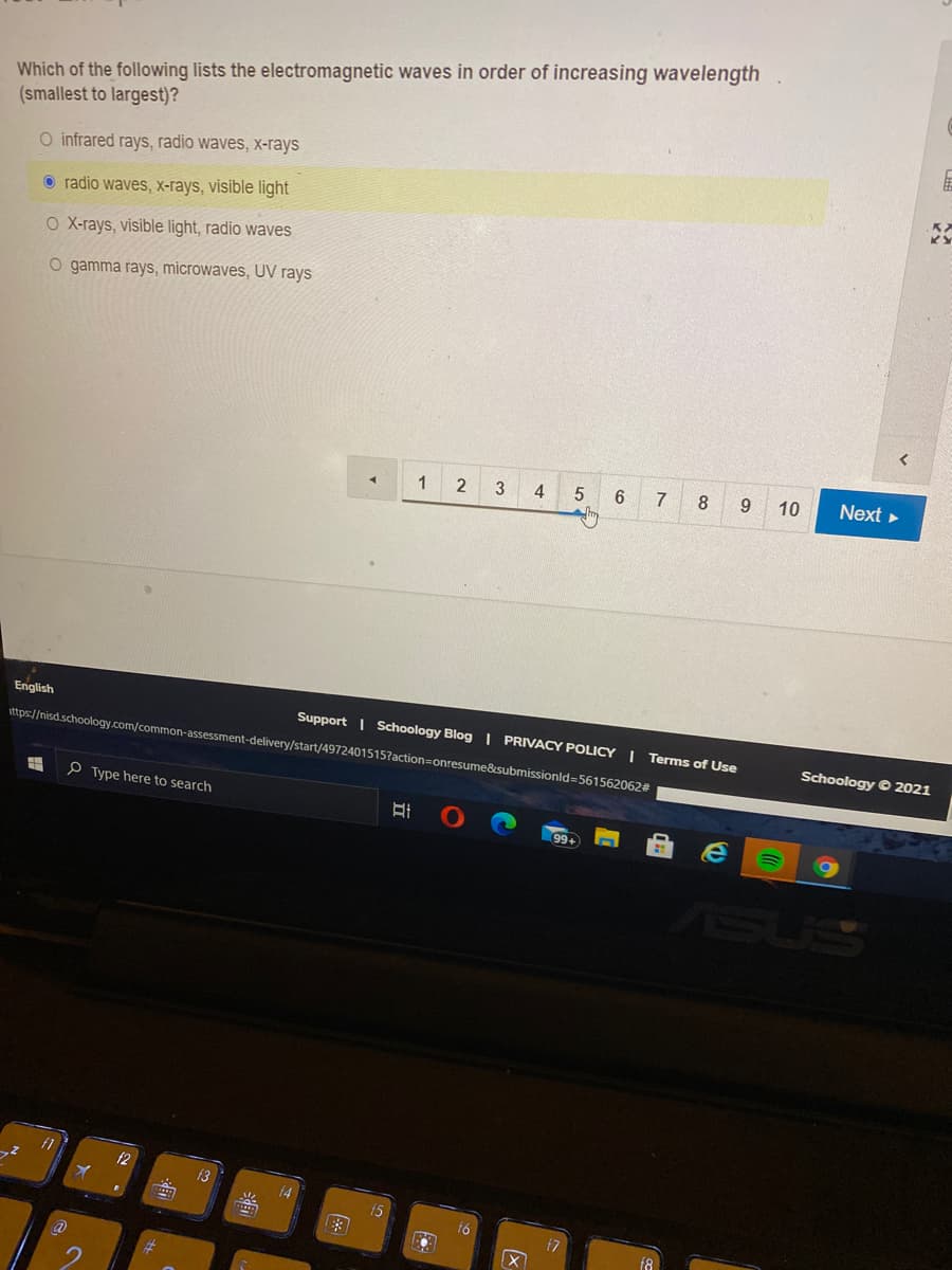 Which of the following lists the electromagnetic waves in order of increasing wavelength
(smallest to largest)?
O infrared rays, radio waves, x-rays
O radio waves, X-rays, visible light|
O X-rays, visible light, radio waves
O gamma rays, microwaves, UV rays
4
5.
7
8
10
Next
English
Support | Schoology Blog | PRIVACY POLICY I Terms of Use
ittps://nisd.schoology.com/common-assessment-delivery/start/4972401515?action=onresume&submissionld=561562062#
Schoology © 2021
P Type here to search
99+
f2
13
(4
16
17
2.
