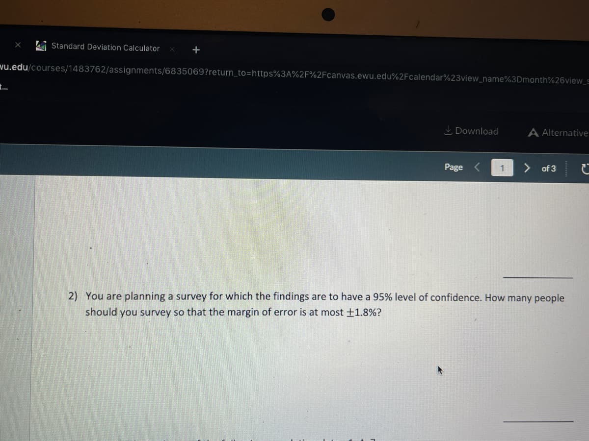 Standard Deviation Calculator
+
vu.edu/courses/1483762/assignments/6835069?return_to=https%3A%2F%2Fcanvas.ewu.edu%2Fcalendar%23view name%3Dmonth%26view_s
..
L Download
A Alternative
Page
of 3
2) You are planning a survey for which the findings are to have a 95% level of confidence. How many people
should you survey so that the margin of error is at most +1.8%?
