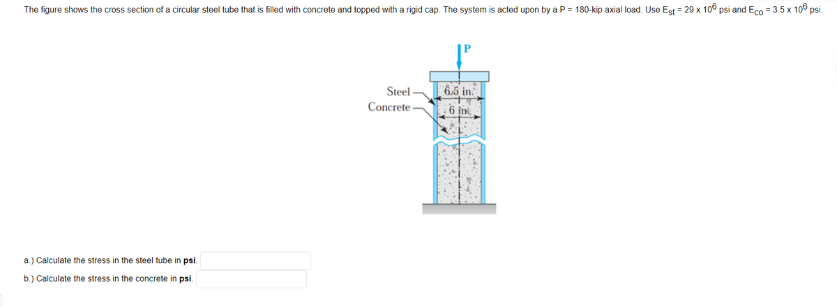 The figure shows the cross section of a circular steel tube that is filled with concrete and topped with a rigid cap. The system is acted upon by a P = 180-kip axial load. Use Est = 29 x 10° psi and Eco = 3.5 x 10° psi.
Steel
6.5 in.
Concrete
6 in
a.) Calculate the stress in the steel tube in psi.
b.) Calculate the stress in the concrete in psi.
