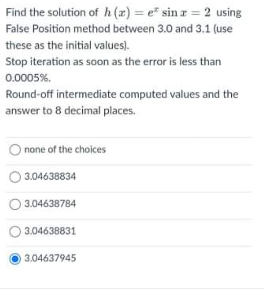 Find the solution of h (x) = e" sin r = 2 using
False Position method between 3.0 and 3.1 (use
these as the initial values).
Stop iteration as soon as the error is less than
0.0005%.
Round-off intermediate computed values and the
answer to 8 decimal places.
none of the choices
3.04638834
3.04638784
3.04638831
O3.04637945
