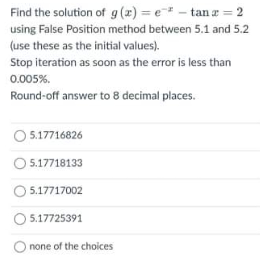 Find the solution of g (x) = e - tan a = 2
using False Position method between 5.1 and 5.2
(use these as the initial values).
Stop iteration as soon as the error is less than
0.005%.
Round-off answer to 8 decimal places.
O 5.17716826
5.17718133
5.17717002
5.17725391
none of the choices

