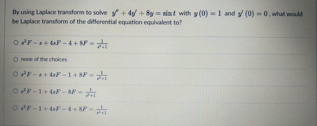 By using Laplace transform to solve y" +4y + 8y
be Laplace transform of the differential equation equivalent to?
= sint with y (0) 1 and y (0) = 0, what would
O s²F-s+4sF-4+ 8F =
s2 +1
1
O none of the choices
O s F-s+4sF -1+8F =
1.
s2+1
O s F-1+4sF -8F =
s2+1
O s? F -1+4sF-4+8F = 21
1.
