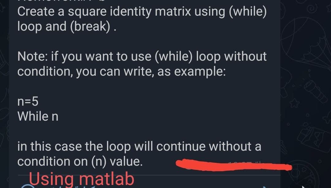 Create a square identity matrix using (while)
loop and (break).
Note: if you want to use (while) loop without
condition, you can write, as example:
n=5
While n
in this case the loop will continue without a
condition on (n) value.
Using matlab
