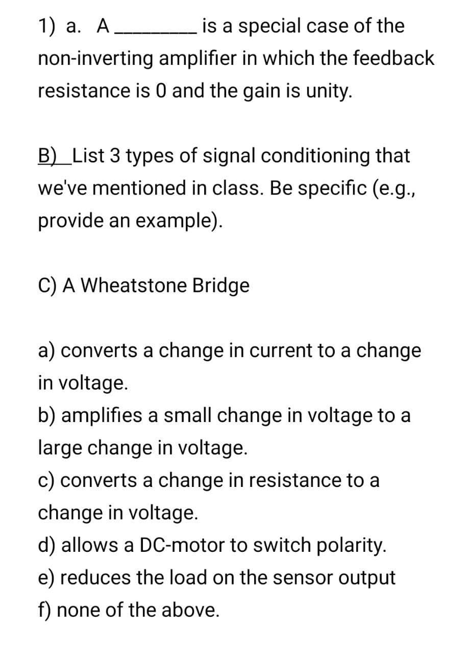 1) a. A
is a special case of the
non-inverting amplifier in which the feedback
resistance is 0 and the gain is unity.
B) List 3 types of signal conditioning that
we've mentioned in class. Be specific (e.g.,
provide an example).
C) A Wheatstone Bridge
a) converts a change in current to a change
in voltage.
b) amplifies a small change in voltage to a
large change in voltage.
c) converts a change in resistance to a
change in voltage.
d) allows a DC-motor to switch polarity.
e) reduces the load on the sensor output
f) none of the above.
