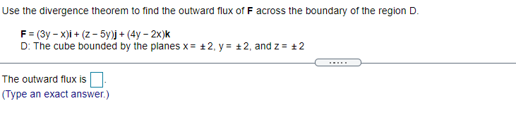 Use the divergence theorem to find the outward flux of F across the boundary of the region D.
F = (3y – x)i + (z - 5y)j + (4y – 2x)k
D: The cube bounded by the planes x = +2, y = +2, and z = +2
.....
The outward flux is
(Type an exact answer.)
