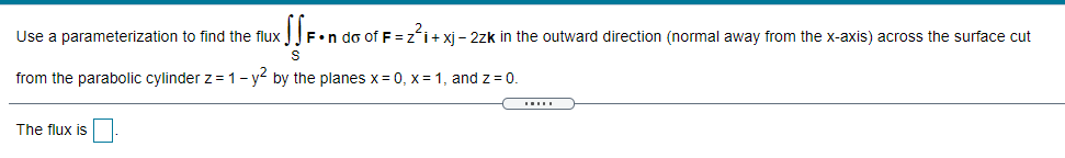 Use a parameterization to find the flux
F•n do of F = zʻi+ xj - 2zk in the outward direction (normal away from the x-axis) across the surface cut
from the parabolic cylinder z = 1- y by the planes x= 0, x= 1, and z = 0.
.....
The flux is

