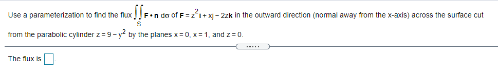 Use a parameterization to find the flux
JF•n do of F =zi+xj - 2zk in the outward direction (normal away from the x-axis) across the surface cut
from the parabolic cylinder z = 9- y by the planes x = 0, x = 1, and z = 0.
The flux is
