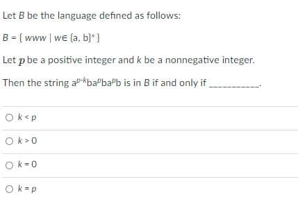 Let B be the language defined as follows:
B = { www| we (a, b}* }
Let p be a positive integer and k be a nonnegative integer.
Then the string aP-kbaPbaPb is in B if and only if,
Ok<p
Ok>0
O k=0
Ok-p
