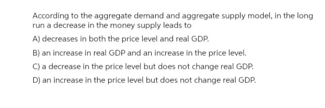 According to the aggregate demand and aggregate supply model, in the long
run a decrease in the money supply leads to
A) decreases in both the price level and real GDP.
B) an increase in real GDP and an increase in the price level.
C) a decrease in the price level but does not change real GDP.
D) an increase in the price level but does not change real GDP.