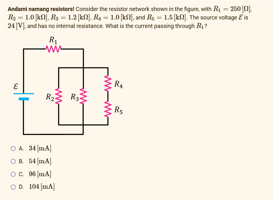 =
250 [12].
Andami namang resistors! Consider the resistor network shown in the figure, with R₁
R₂ = 1.0 [kN], R3 = 1.2 [kN], R4 = 1.0 [kN], and R5 = 1.5 [k]. The source voltage & is
24 [V], and has no internal resistance. What is the current passing through R₁?
E
R₁
www
www
R₂
O A. 34 [mA]
O B. 54 [mA]
O C. 96 [mA]
O D. 104 [mA]
www
R3
R4
R5
