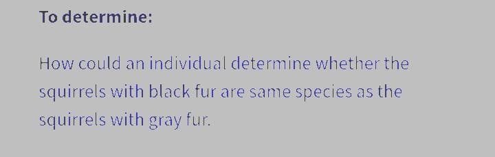 To determine:
How could an individual determine whether the
squirrels with black fur are same species as the
squirrels with gray fur.