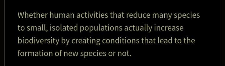 Whether human activities that reduce many species
to small, isolated populations actually increase
biodiversity by creating conditions that lead to the
formation of new species or not.