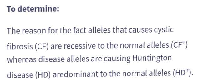 To determine:
The reason for the fact alleles that causes cystic
fibrosis (CF) are recessive to the normal alleles (CF*)
whereas disease alleles are causing Huntington
disease (HD) aredominant to the normal alleles (HD*).