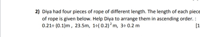 2) Diya had four pieces of rope of different length. The length of each piece
of rope is given below. Help Diya to arrange them in ascending order. :
0.21÷ (0.1)m , 23.5m, 1+( 0.2)²m, 3÷ 0.2 m
[1
