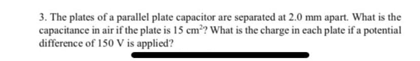 3. The plates of a parallel plate capacitor are separated at 2.0 mm apart. What is the
capacitance in air if the plate is 15 cm?? What is the charge in each plate if a potential
difference of 150 V is applied?
