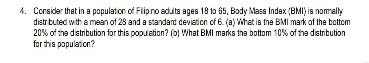4. Consider that in a population of Filipino adults ages 18 to 65, Body Mass Index (BMI) is normally
distributed with a mean of 28 and a standard deviation of 6. (a) What is the BMI mark of the bottom
20% of the distribution for this population? (b) What BMI marks the bottom 10% of the distribution
for this population?
