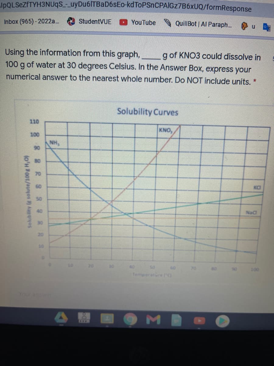 IpQLSeZfTYH3NUqS_- uyDu6ITBaD6sEo-kdToPSnCPAlGZ7B6xUQ/formResponse
Inbox (965)- 2022a...
StudentVUE
QuillBot | Al Paraph...
YouTube
Using the information from this graph,,
100 g of water at 30 degrees Celsius. In the Answer Box, express your
g of KNO3 could dissolve in
numerical answer to the nearest whole number. Do NOT include units. *
Solubility Curves
110
KNO,
100
NH,
90
70
60
KO
50
40
NaC
30
20
10
10
20
30
40
50
60
70
100
Temperatore rg
Your answer
OMB
CEFO
Solubility (g solute/100g H,0)
