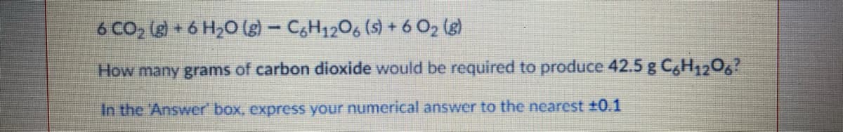 6 CO2 (g) + 6 H20 (- CH1206 (s) + 6 O2 (g)
How many grams of carbon dioxide would be required to produce 42.5 g C,H1206?
In the 'Answer' box, express your numerical answer to the nearest ±0.1
