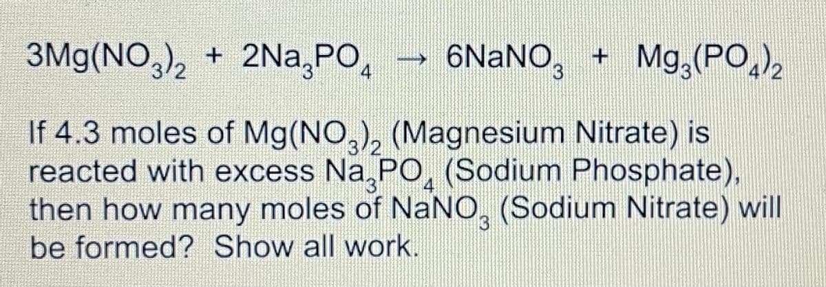 3Mg(NO,), + 2Na,PO,
→ 6NaNO,
+ Mg,(PO,),
If 4.3 moles of Mg(NO,), (Magnesium Nitrate) is
reacted with excess Na,PO, (Sodium Phosphate),
then how many moles of NaNO, (Sodium Nitrate) will
4
be formed? Show all work.
