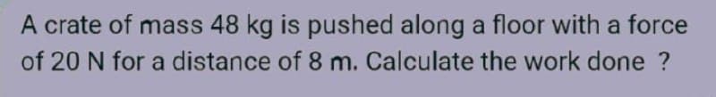 A crate of mass 48 kg is pushed along a floor with a force
of 20 N for a distance of 8 m. Calculate the work done ?