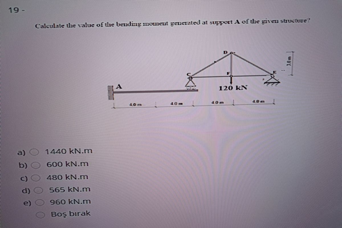 19
Calculate the value of the bending IIxOUIEut generated at suport A of the given structure"
120 KN
40m
a)
1440 kN.m
b) 600 kN.m
)0480 kN.m.
d)
e)
O
565 kN.
960 kN.mn
OBoş birak
0000
