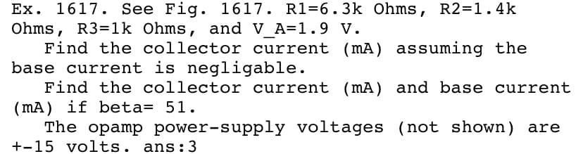Ex. 1617. See Fig. 1617. R1=6.3k Ohms, R2=1.4k
Ohms, R3=1k Ohms, and V_A=1. 9 V.
Find the collector current (mA) assuming the
base current is negligable.
Find the collector current (mA) and base current
( mA) if beta= 51.
The opamp power-supply voltages (not shown) are
+-15 volts. ans:3
