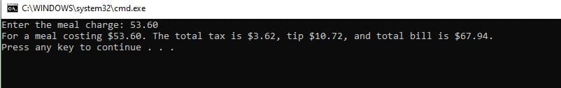 CA. C:\WINDOWS\system32\cmd.exe
Enter the meal charge: 53.60
For a meal costing $53.60. The total tax is $3.62, tip $10.72, and total bill is $67.94.
Press any key to continue
