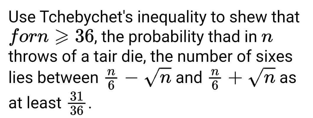 Use Tchebychet's inequality to shew that
forn > 36, the probability thad in n
throws of a tair die, the number of sixes
lies between - Vn and + Vna
6
31
at least
36
