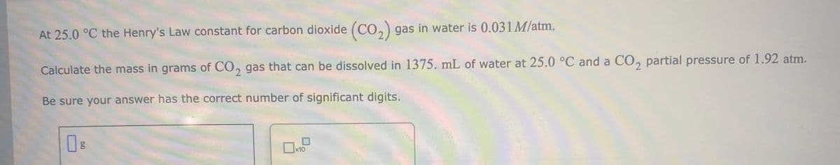 At 25.0 °C the Henry's Law constant for carbon dioxide (CO,) gas in water is 0.031 M/atm.
Calculate the mass in grams of CO, gas that can be dissolved in 1375. mL of water at 25.0 °C and a CO, partial pressure of 1.92 atm.
Be sure your answer has the correct number of significant digits.
x10
