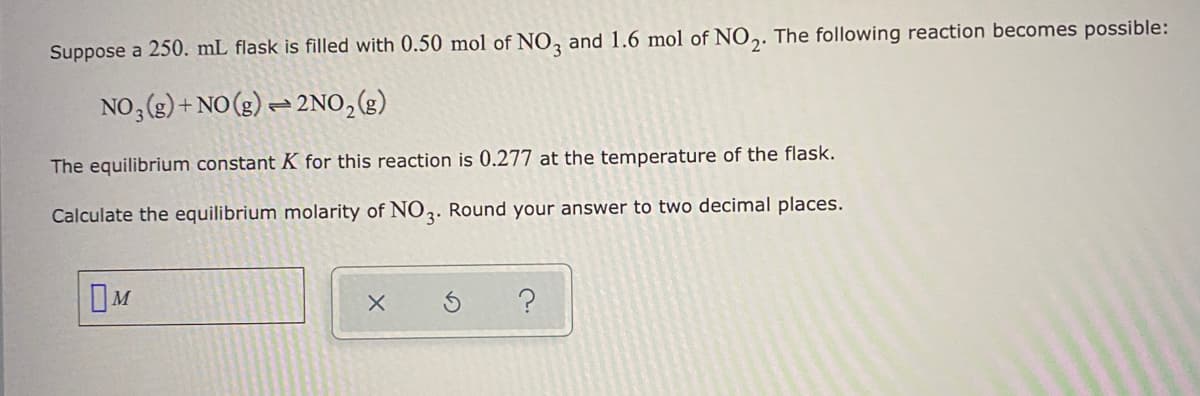 Suppose a 250. mL flask is filled with 0.50 mol of NO, and 1.6 mol of NO,. The following reaction becomes possible:
NO3 (g) + NO (3) = 2NO,(g)
The equilibrium constant K for this reaction is 0.277 at the temperature of the flask.
Calculate the equilibrium molarity of N02. Round your answer to two decimal places.

