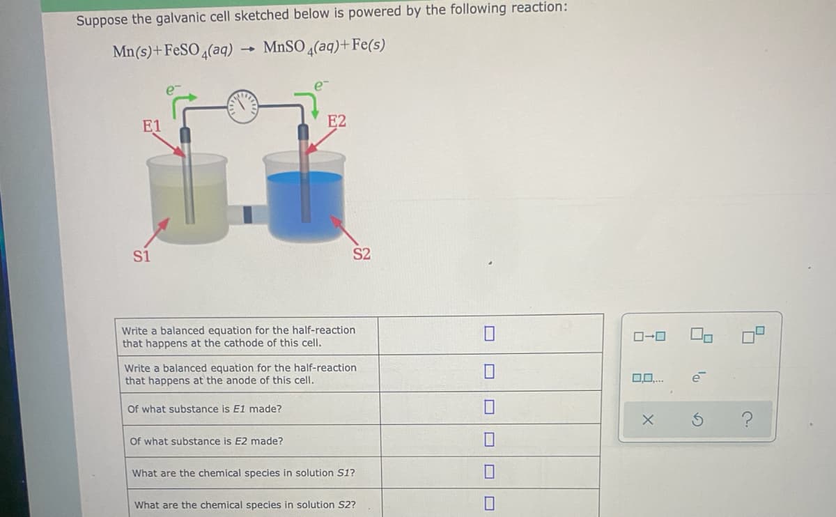 Suppose the galvanic cell sketched below is powered by the following reaction:
Mn(s)+FeSO 4(aq)
MnSO 4(aq)+Fe(s)
E1
E2
S1
S2
Write a balanced equation for the half-reaction
that happens at the cathode of this cell.
Write a balanced equation for the half-reaction
that happens at the anode of this cell.
Of what substance is E1 made?
Of what substance is E2 made?
What are the chemical species in solution S1?
What are the chemical species in solution S2?
