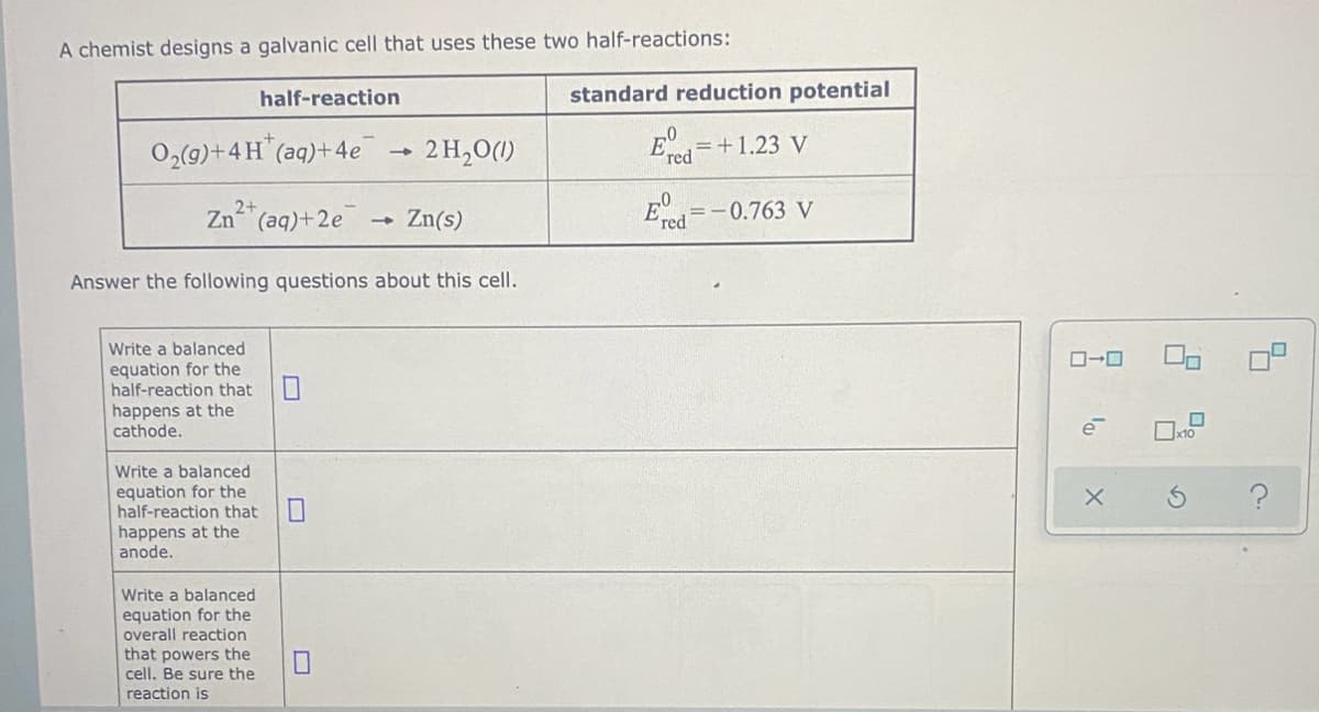 A chemist designs a galvanic cell that uses these two half-reactions:
half-reaction
standard reduction potential
O2(9)+4H (aq)+4e
2 H,0(1)
= +1.23 V
red
2+
Zn (aq)+2e
Zn(s)
E=-0.763 V
red
Answer the following questions about this cell.
Write a balanced
equation for the
half-reaction that
happens at the
cathode.
e
x10
Write a balanced
equation for the
half-reaction that
happens at the
anode.
Write a balanced
equation for the
overall reaction
that powers the
cell. Be sure the
reaction is
