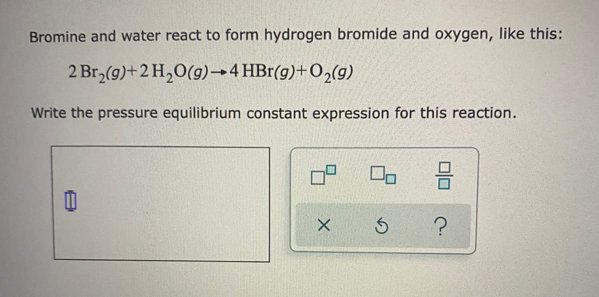 Bromine and water react to form hydrogen bromide and oxygen, like this:
2 Br,(g)+2 H,0(g)→4 HBr(g)+O2(g)
Write the pressure equilibrium constant expression for this reaction.
