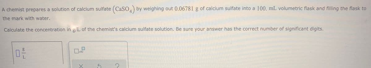 A chemist prepares a solution of calcium sulfate (CASO) by weighing out 0.06781 g of calcium sulfate into a 100. mL volumetric flask and filling the flask to
the mark with water.
Calculate the concentration in g/L of the chemist's calcium sulfate solution. Be sure your answer has the correct number of significant digits.
15
