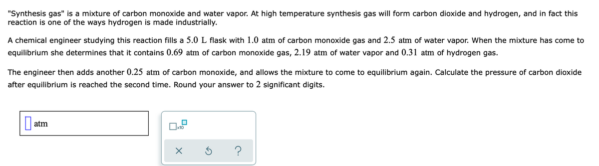 "Synthesis gas" is a mixture of carbon monoxide and water vapor. At high temperature synthesis gas will form carbon dioxide and hydrogen, and in fact this
reaction is one of the ways hydrogen is made industrially.
A chemical engineer studying this reaction fills a 5.0 L flask with 1.0 atm of carbon monoxide gas and 2.5 atm of water vapor. When the mixture has come to
equilibrium she determines that it contains 0.69 atm of carbon monoxide gas, 2.19 atm of water vapor and 0.31 atm of hydrogen gas.
The engineer then adds another 0.25 atm of carbon monoxide, and allows the mixture to come to equilibrium again. Calculate the pressure of carbon dioxide
after equilibrium is reached the second time. Round your answer to 2 significant digits.
atm
