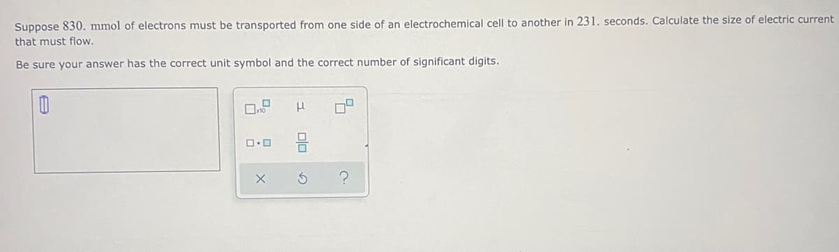 Suppose 830. mmol of electrons must be transported from one side of an electrochemical cell to another in 231. seconds. Calculate the size of electric current
that must flow.
Be sure your answer has the correct unit symbol and the correct number of significant digits.

