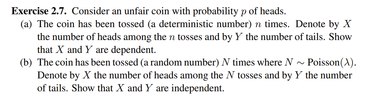 Exercise 2.7. Consider an unfair coin with probability p of heads.
(a) The coin has been tossed (a deterministic number) n times. Denote by X
the number of heads among the n tosses and by Y the number of tails. Show
that X and Y are dependent.
Poisson(A).
(b) The coin has been tossed (a random number) N times where N -
Denote by X the number of heads among the N tosses and by Y the number
of tails. Show that X and Y are independent.
