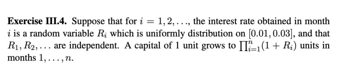 Exercise III.4. Suppose that for i =
i is a random variable R; which is uniformly distribution on [0.01,0.03], and that
R1, R2, ... are independent. A capital of 1 unit grows to [I-1(1 + R;) units in
months 1, . . . , n.
1,2, ..., the interest rate obtained in month
