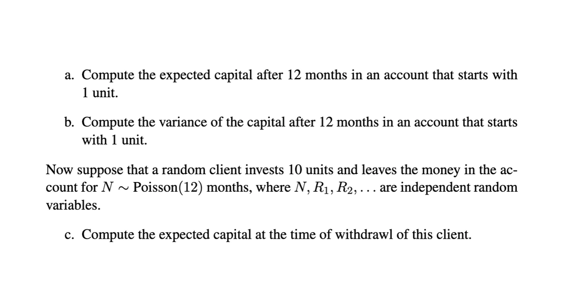 a. Compute the expected capital after 12 months in an account that starts with
1 unit.
b. Compute the variance of the capital after 12 months in an account that starts
with 1 unit.
Now suppose that a random client invests 10 units and leaves the money in the ac-
count for N ~ Poisson(12) months, where N, R1, R2, ... are independent random
variables.
c. Compute the expected capital at the time of withdrawl of this client.
