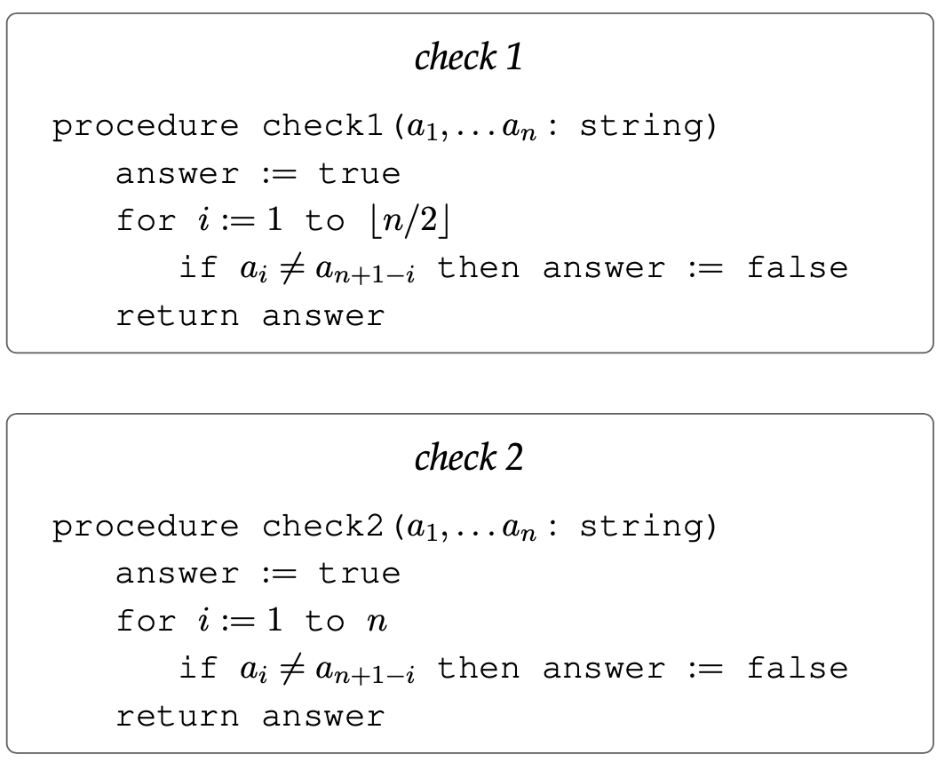 check 1
procedure check1 (a1,... an : string)
answer
:= true
for i:= 1 to [n/2]
if a; # an+1-i then answer
:= false
return answer
check 2
procedure check2 (a1,... An : string)
answer
:= true
for i := 1 to n
if ai + an+1-i then answer
:= false
return answer

