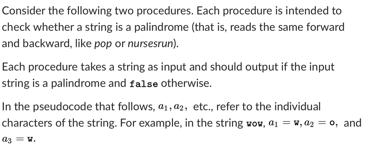 Consider the following two procedures. Each procedure is intended to
check whether a string is a palindrome (that is, reads the same forward
and backward, like pop or nursesrun).
Each procedure takes a string as input and should output if the input
string is a palindrome and false otherwise.
In the pseudocode that follows, a1, a2, etc., refer to the individual
characters of the string. For example, in the string wow, ai =
W, a2 = 0, and
A3 = w.
