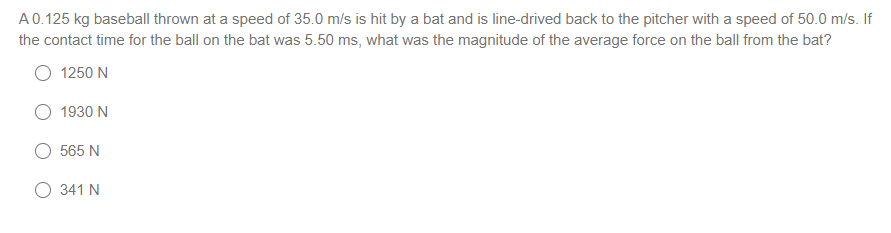 A0.125 kg baseball thrown at a speed of 35.0 m/s is hit by a bat and is line-drived back to the pitcher with a speed of 50.0 m/s. If
the contact time for the ball on the bat was 5.50 ms, what was the magnitude of the average force on the ball from the bat?
1250 N
1930 N
565 N
O 341 N
