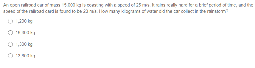 An open railroad car of mass 15,000 kg is coasting with a speed of 25 m/s. It rains really hard for a brief period of time, and the
speed of the railroad card is found to be 23 m/s. How many kilograms of water did the car collect in the rainstorm?
O 1,200 kg
16,300 kg
O 1,300 kg
13,800 kg
