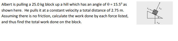 Albert is pulling a 25.0 kg block up a hill which has an angle of 0 = 15.5° as
shown here. He pulls it at a constant velocity a total distance of 2.75 m.
Assuming there is no friction, calculate the work done by each force listed,
and thus find the total work done on the block.
