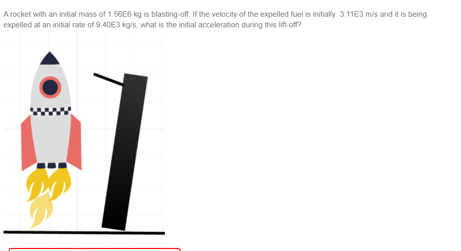 A rocket with an initial mass of 1.56E6 kg is blasting-off. If the velocity of the expelled fuel is initially 3.11E3 m/s and it is being
expelled at an initial rate of 9.40E3 kg/s, what is the initial acceleration during this lift-off?
