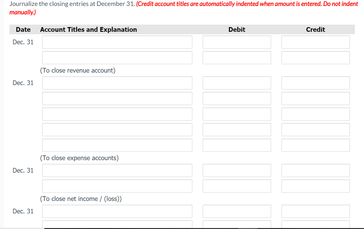 Journalize the closing entries at December 31. (Credit account titles are automatically indented when amount is entered. Do not indent
manually.)
Date
Account Titles and Explanation
Debit
Credit
Dec. 31
(To close revenue account)
Dec. 31
(To close expense accounts)
Dec. 31
(To close net income / (loss))
Dec. 31
