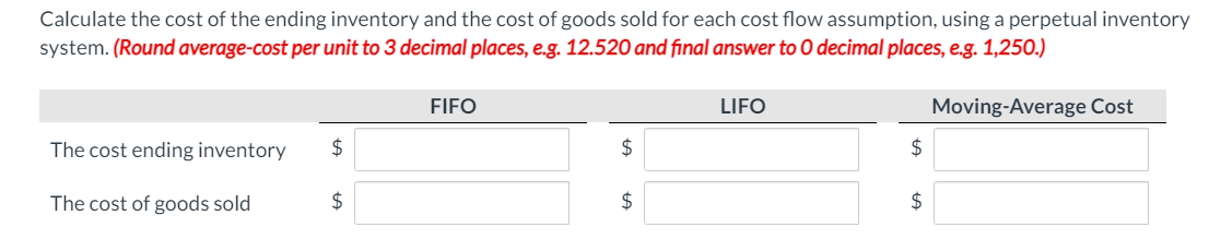 Calculate the cost of the ending inventory and the cost of goods sold for each cost flow assumption, using a perpetual inventory
system. (Round average-cost per unit to 3 decimal places, e.g. 12.520 and final answer to O decimal places, e.g. 1,250.)
FIFO
LIFO
Moving-Average Cost
The cost ending inventory
$
2$
The cost of goods sold
2$
2$

