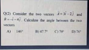 Q(2) Consider the two vectors A = 31 -2j and
B=-i-4j, Calculate the angle between the two
vectors
A)
146"
B) 47.7
C) 70
D) 76
