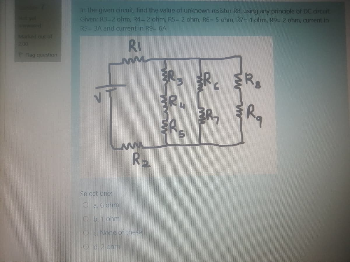 Not yet
nswered
In the given circuit, find the value of unknown resistor R8, using any principle of DC circuit.
Given: R3-2 ohm, R4= 2 ohm, R5= 2 ohm, R6= 5 ohm, R7=1 ohm, R9= 2 ohm, current in
R5= 3A and current in R9= 6A
Marked out of
RI
2.00
P Flag question
积,部。
ER.
R, R,
R2
Select one:
Oa. 6 ohm
Ob. 1 ohm
Oc. None of these
Oid.2 chm
