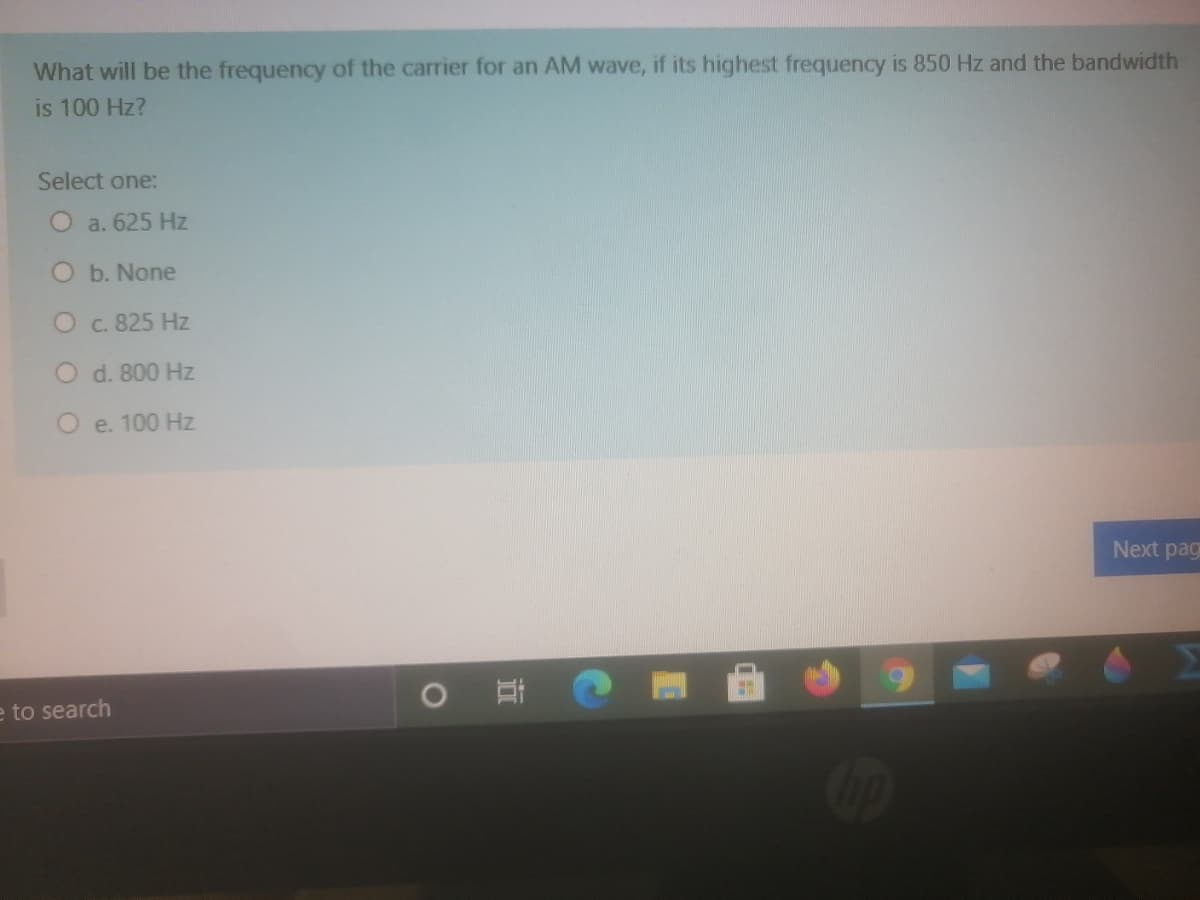 What will be the frequency of the carrier for an AM wave, if its highest frequency is 850 Hz and the bandwidth
is 100 Hz?
Select one:
O a. 625 Hz
O b. None
O c. 825 Hz
O d. 800 Hz
O e. 100 Hz
Next pag
e to search
